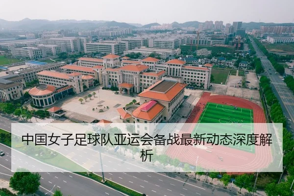 中国女子足球队亚运会备战最新动态深度解析